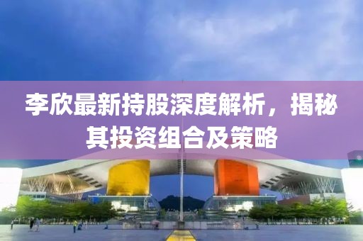 李欣最新持股深度解析，揭秘其投資組合及策略