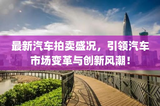 最新汽車拍賣盛況，引領(lǐng)汽車市場變革與創(chuàng)新風潮！
