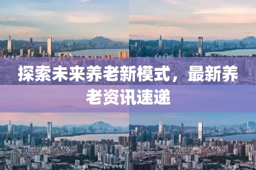 探索未來養(yǎng)老新模式，最新養(yǎng)老資訊速遞