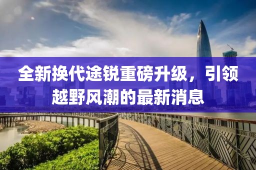 全新?lián)Q代途銳重磅升級(jí)，引領(lǐng)越野風(fēng)潮的最新消息