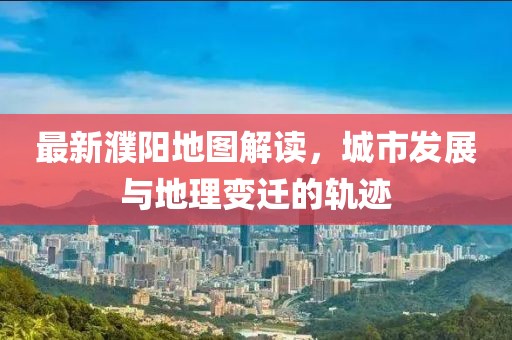 最新濮陽地圖解讀，城市發(fā)展與地理變遷的軌跡