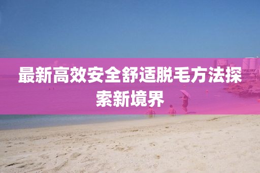 最新高效安全舒適脫毛方法探索新境界