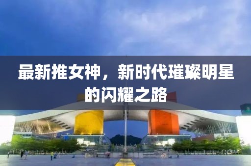 最新推女神，新時代璀璨明星的閃耀之路