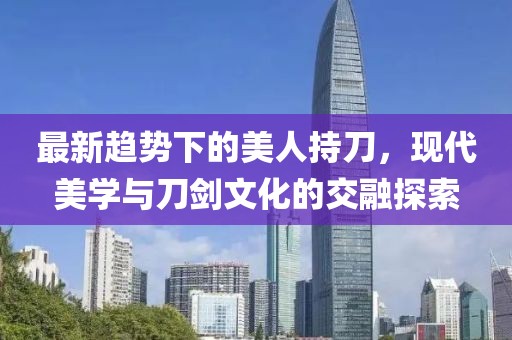 最新趨勢(shì)下的美人持刀，現(xiàn)代美學(xué)與刀劍文化的交融探索