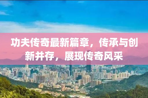 功夫傳奇最新篇章，傳承與創(chuàng)新并存，展現(xiàn)傳奇風采
