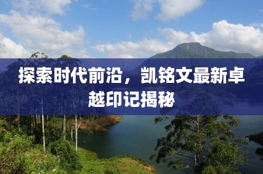 探索時(shí)代前沿，凱銘文最新卓越印記揭秘