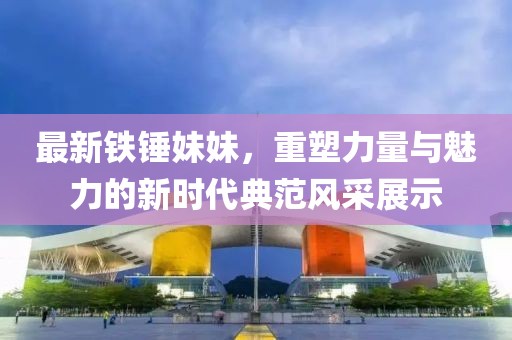 最新鐵錘妹妹，重塑力量與魅力的新時(shí)代典范風(fēng)采展示