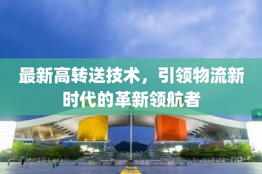最新高轉(zhuǎn)送技術(shù)，引領(lǐng)物流新時代的革新領(lǐng)航者
