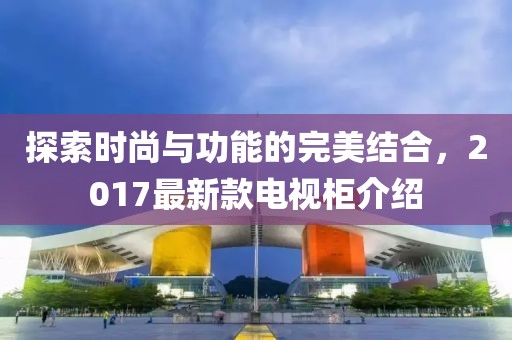 探索時尚與功能的完美結(jié)合，2017最新款電視柜介紹