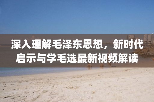 深入理解毛澤東思想，新時(shí)代啟示與學(xué)毛選最新視頻解讀
