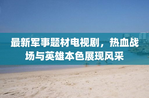最新軍事題材電視劇，熱血戰(zhàn)場(chǎng)與英雄本色展現(xiàn)風(fēng)采