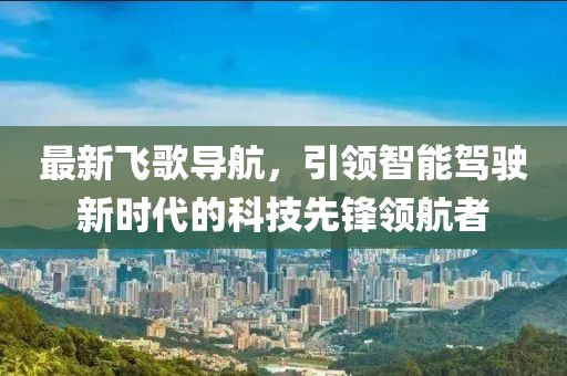 最新飛歌導(dǎo)航，引領(lǐng)智能駕駛新時代的科技先鋒領(lǐng)航者