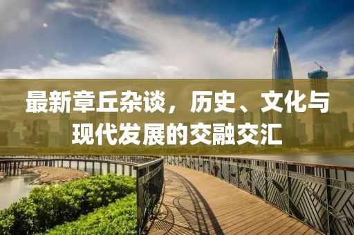 最新章丘雜談，歷史、文化與現(xiàn)代發(fā)展的交融交匯