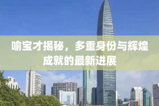 喻寶才揭秘，多重身份與輝煌成就的最新進展