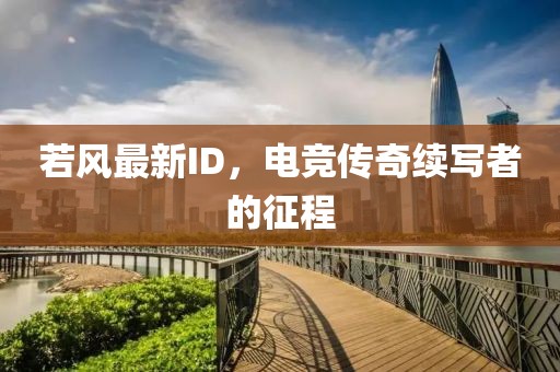 若風(fēng)最新ID，電競(jìng)傳奇續(xù)寫者的征程