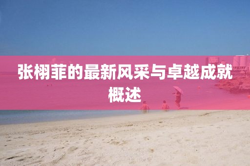 張栩菲的最新風(fēng)采與卓越成就概述
