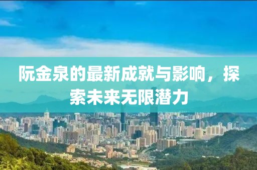 阮金泉的最新成就與影響，探索未來無限潛力