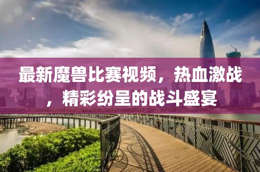 最新魔獸比賽視頻，熱血激戰(zhàn)，精彩紛呈的戰(zhàn)斗盛宴