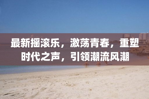最新?lián)u滾樂，激蕩青春，重塑時(shí)代之聲，引領(lǐng)潮流風(fēng)潮