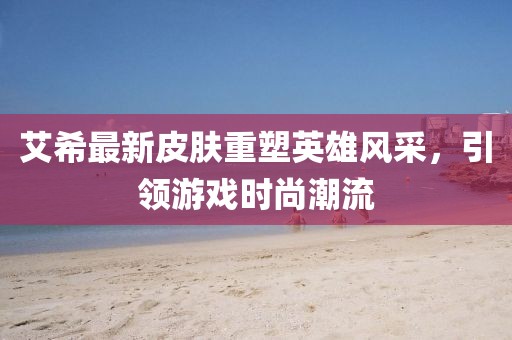 艾希最新皮膚重塑英雄風(fēng)采，引領(lǐng)游戲時(shí)尚潮流
