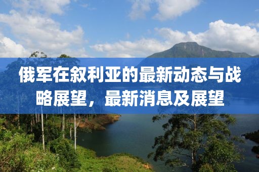俄軍在敘利亞的最新動(dòng)態(tài)與戰(zhàn)略展望，最新消息及展望