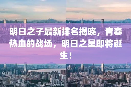 明日之子最新排名揭曉，青春熱血的戰(zhàn)場(chǎng)，明日之星即將誕生！