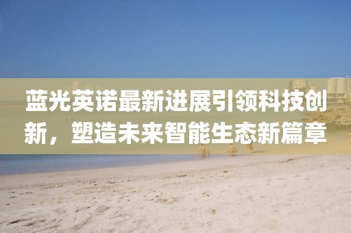 藍光英諾最新進展引領科技創(chuàng)新，塑造未來智能生態(tài)新篇章