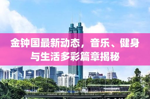金鐘國(guó)最新動(dòng)態(tài)，音樂(lè)、健身與生活多彩篇章揭秘