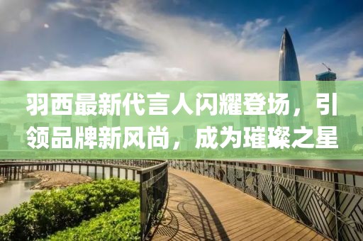 羽西最新代言人閃耀登場，引領(lǐng)品牌新風(fēng)尚，成為璀璨之星