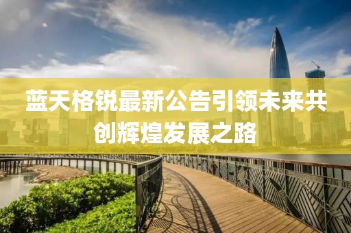 藍(lán)天格銳最新公告引領(lǐng)未來共創(chuàng)輝煌發(fā)展之路