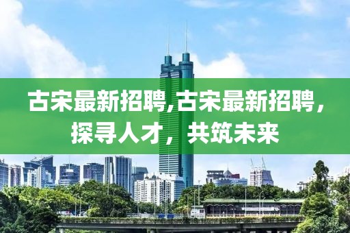 古宋最新招聘,古宋最新招聘，探尋人才，共筑未來