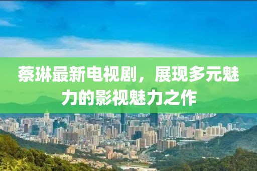 蔡琳最新電視劇，展現(xiàn)多元魅力的影視魅力之作