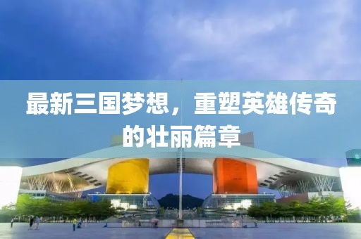 最新三國夢想，重塑英雄傳奇的壯麗篇章