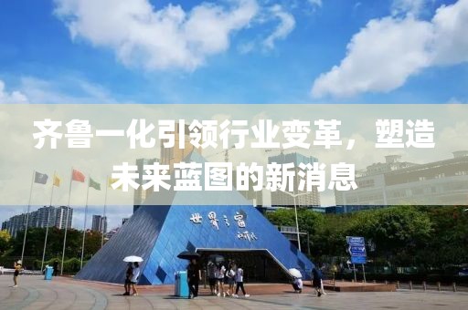 齊魯一化引領(lǐng)行業(yè)變革，塑造未來藍(lán)圖的新消息