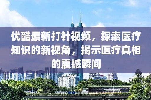 優(yōu)酷最新打針視頻，探索醫(yī)療知識(shí)的新視角，揭示醫(yī)療真相的震撼瞬間