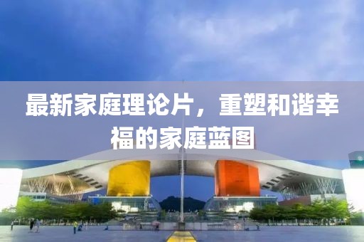 最新家庭理論片，重塑和諧幸福的家庭藍(lán)圖