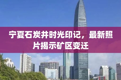 寧夏石炭井時(shí)光印記，最新照片揭示礦區(qū)變遷