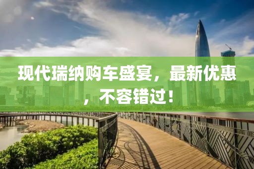現(xiàn)代瑞納購車盛宴，最新優(yōu)惠，不容錯過！