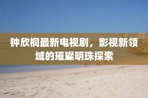 鐘欣桐最新電視劇，影視新領(lǐng)域的璀璨明珠探索