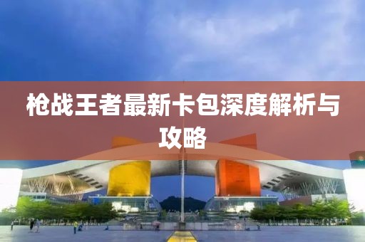 槍戰(zhàn)王者最新卡包深度解析與攻略