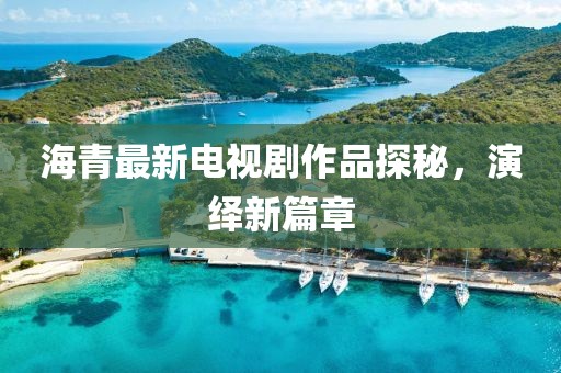 海青最新電視劇作品探秘，演繹新篇章