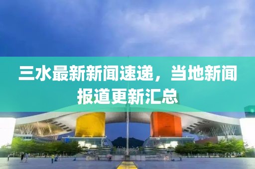 三水最新新聞速遞，當(dāng)?shù)匦侣剤?bào)道更新匯總