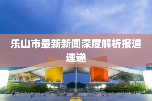 樂(lè)山市最新新聞深度解析報(bào)道速遞