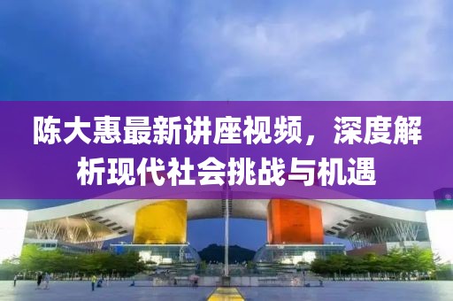 陳大惠最新講座視頻，深度解析現(xiàn)代社會(huì)挑戰(zhàn)與機(jī)遇