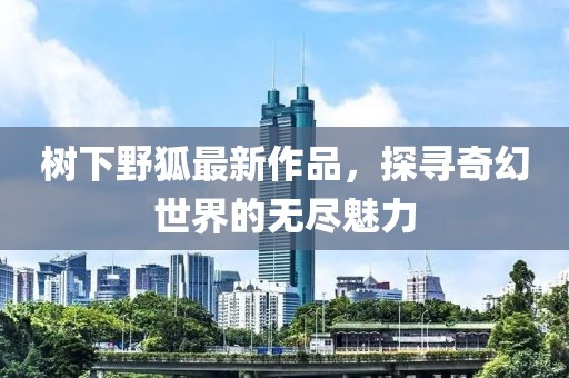 樹下野狐最新作品，探尋奇幻世界的無盡魅力