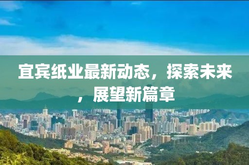 宜賓紙業(yè)最新動(dòng)態(tài)，探索未來，展望新篇章