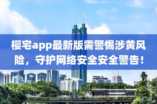 櫻宅app最新版需警惕涉黃風(fēng)險，守護網(wǎng)絡(luò)安全安全警告！