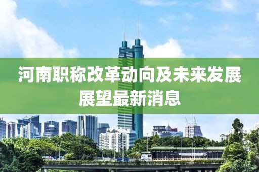 河南職稱改革動(dòng)向及未來發(fā)展展望最新消息