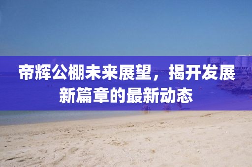 帝輝公棚未來展望，揭開發(fā)展新篇章的最新動態(tài)
