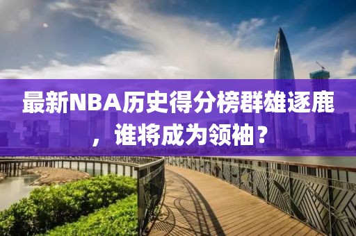 最新NBA歷史得分榜群雄逐鹿，誰將成為領(lǐng)袖？